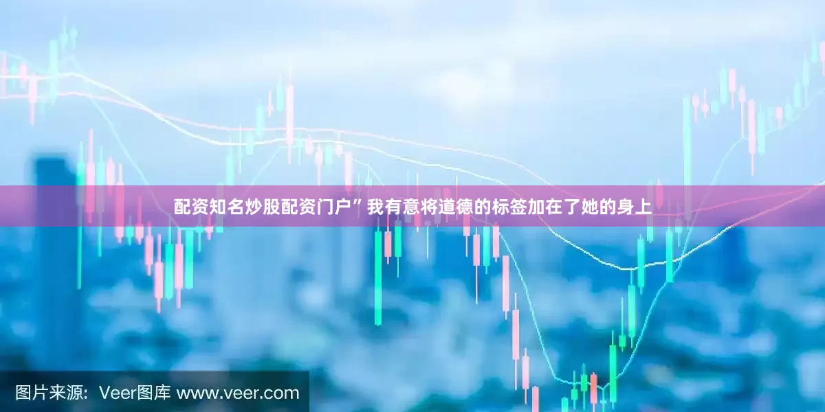 配资知名炒股配资门户”我有意将道德的标签加在了她的身上