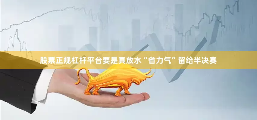 股票正规杠杆平台要是真放水“省力气”留给半决赛