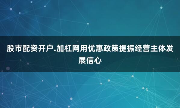 股市配资开户.加杠网用优惠政策提振经营主体发展信心