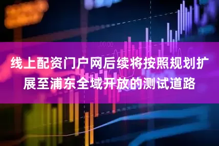 线上配资门户网后续将按照规划扩展至浦东全域开放的测试道路