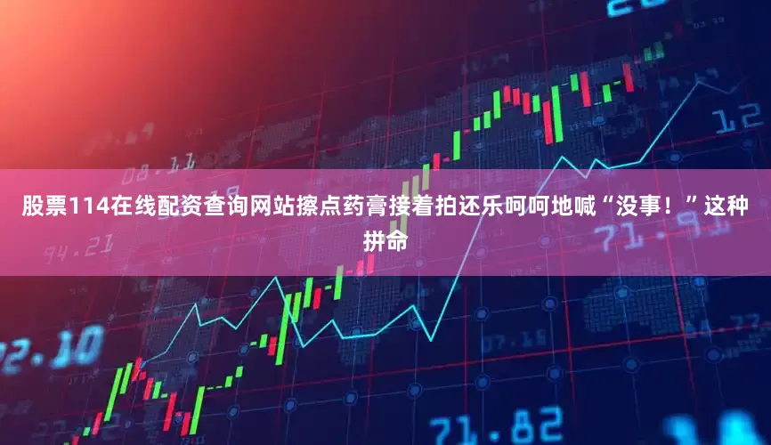 股票114在线配资查询网站擦点药膏接着拍还乐呵呵地喊“没事！”这种拼命