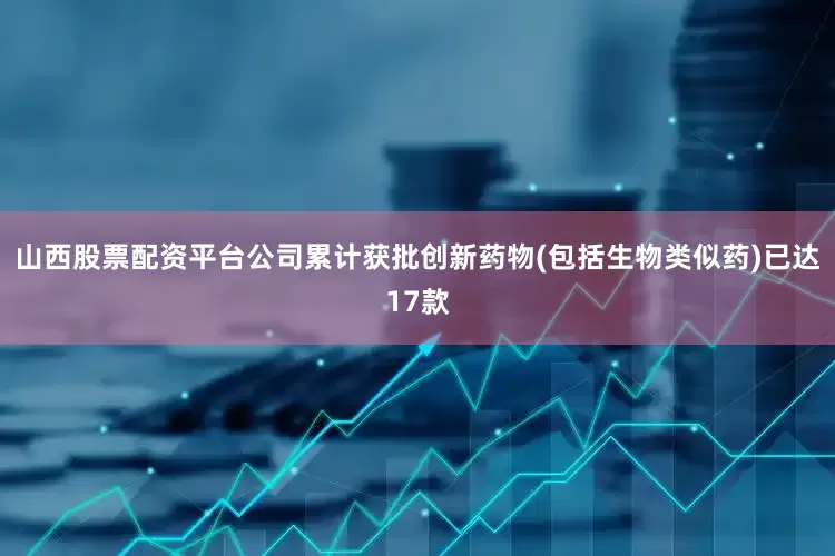 山西股票配资平台公司累计获批创新药物(包括生物类似药)已达17款