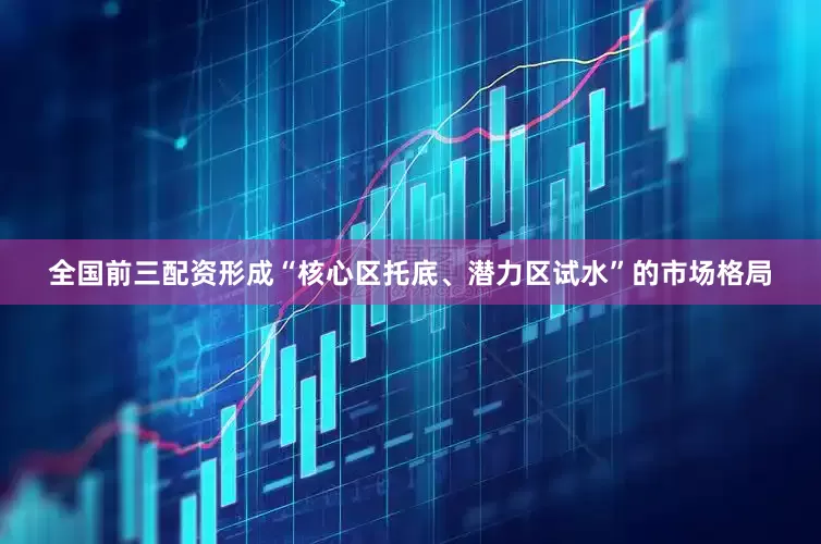 全国前三配资形成“核心区托底、潜力区试水”的市场格局