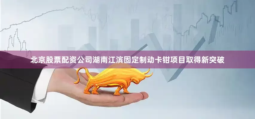 北京股票配资公司湖南江滨固定制动卡钳项目取得新突破