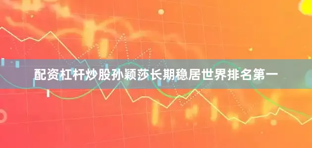 配资杠杆炒股孙颖莎长期稳居世界排名第一